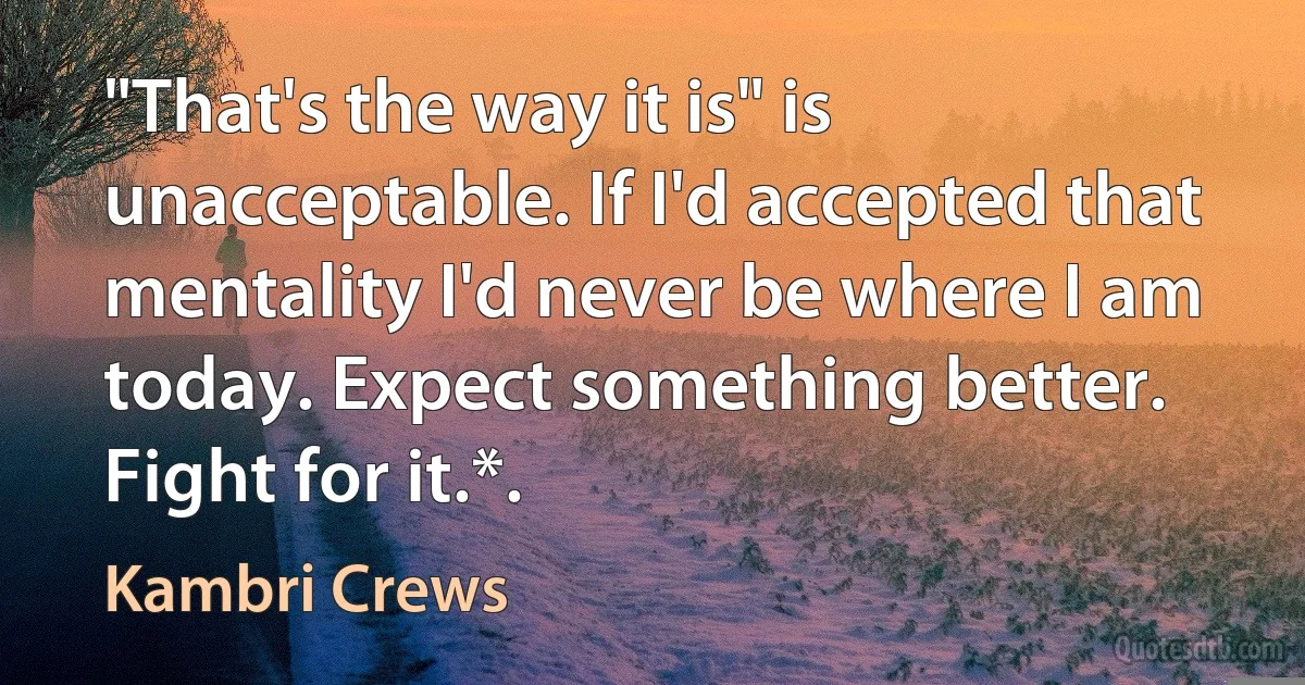 "That's the way it is" is unacceptable. If I'd accepted that mentality I'd never be where I am today. Expect something better. Fight for it.*. (Kambri Crews)