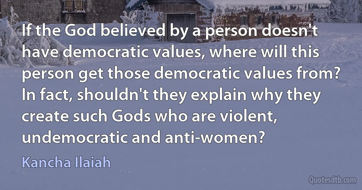 If the God believed by a person doesn't have democratic values, where will this person get those democratic values from? In fact, shouldn't they explain why they create such Gods who are violent, undemocratic and anti-women? (Kancha Ilaiah)