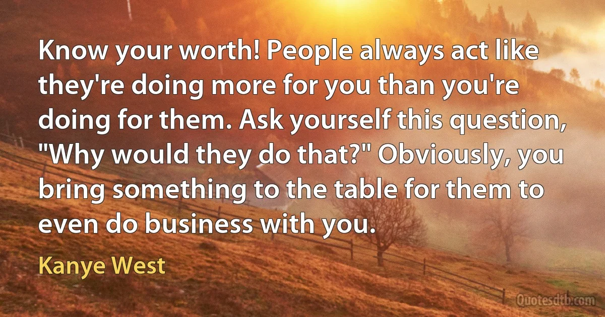 Know your worth! People always act like they're doing more for you than you're doing for them. Ask yourself this question, "Why would they do that?" Obviously, you bring something to the table for them to even do business with you. (Kanye West)