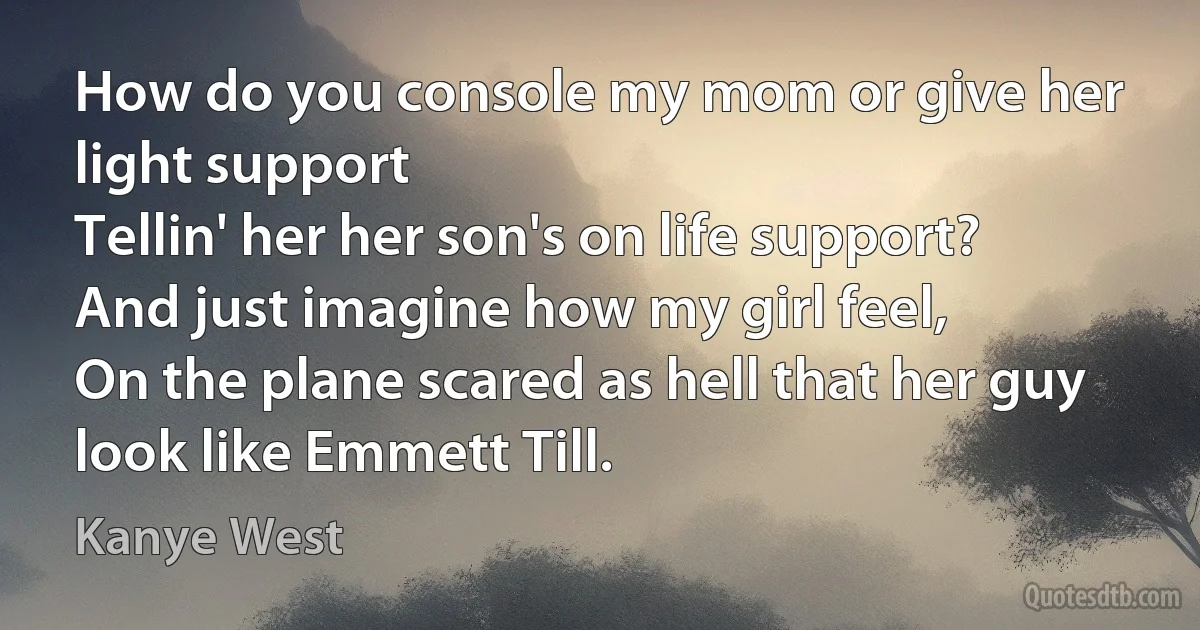 How do you console my mom or give her light support
Tellin' her her son's on life support?
And just imagine how my girl feel,
On the plane scared as hell that her guy look like Emmett Till. (Kanye West)