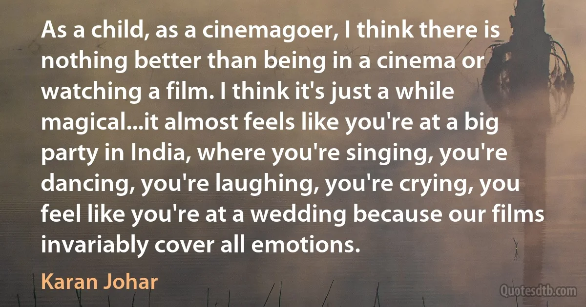 As a child, as a cinemagoer, I think there is nothing better than being in a cinema or watching a film. I think it's just a while magical...it almost feels like you're at a big party in India, where you're singing, you're dancing, you're laughing, you're crying, you feel like you're at a wedding because our films invariably cover all emotions. (Karan Johar)