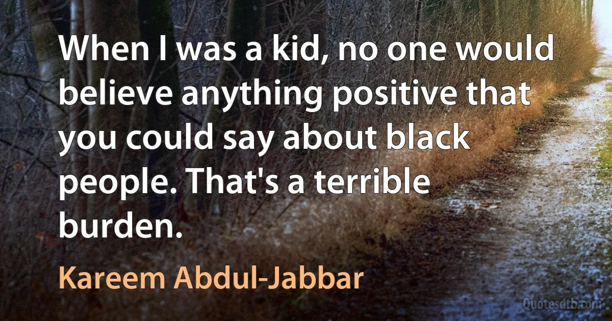 When I was a kid, no one would believe anything positive that you could say about black people. That's a terrible burden. (Kareem Abdul-Jabbar)