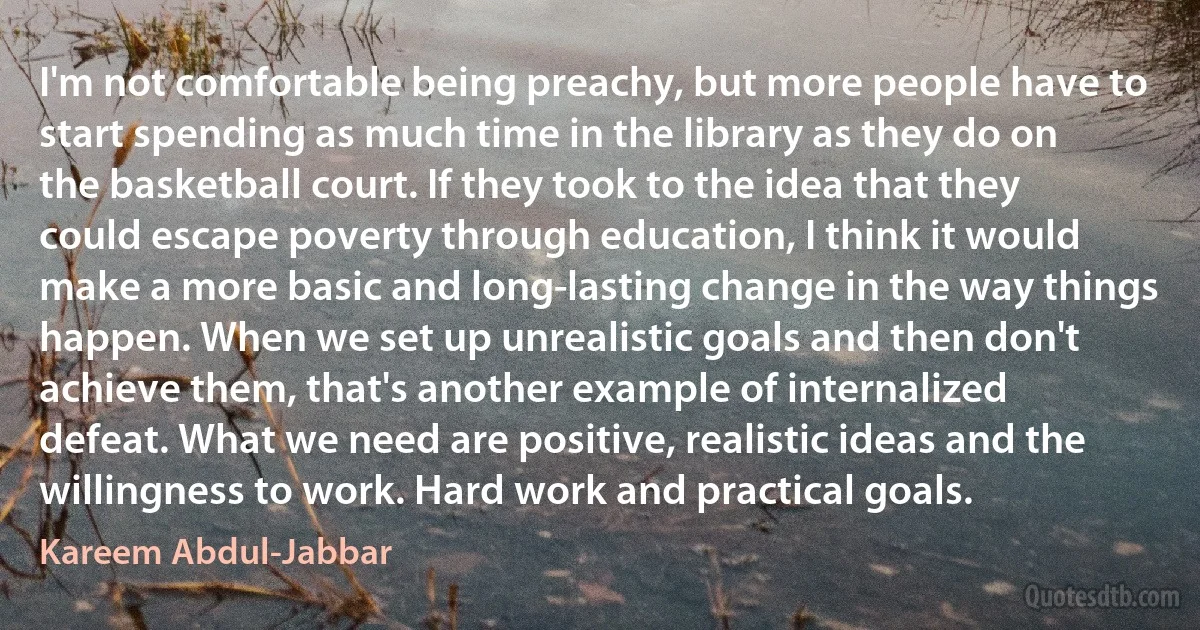 I'm not comfortable being preachy, but more people have to start spending as much time in the library as they do on the basketball court. If they took to the idea that they could escape poverty through education, I think it would make a more basic and long-lasting change in the way things happen. When we set up unrealistic goals and then don't achieve them, that's another example of internalized defeat. What we need are positive, realistic ideas and the willingness to work. Hard work and practical goals. (Kareem Abdul-Jabbar)