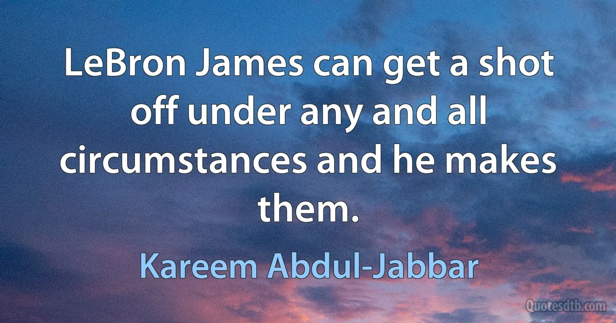 LeBron James can get a shot off under any and all circumstances and he makes them. (Kareem Abdul-Jabbar)