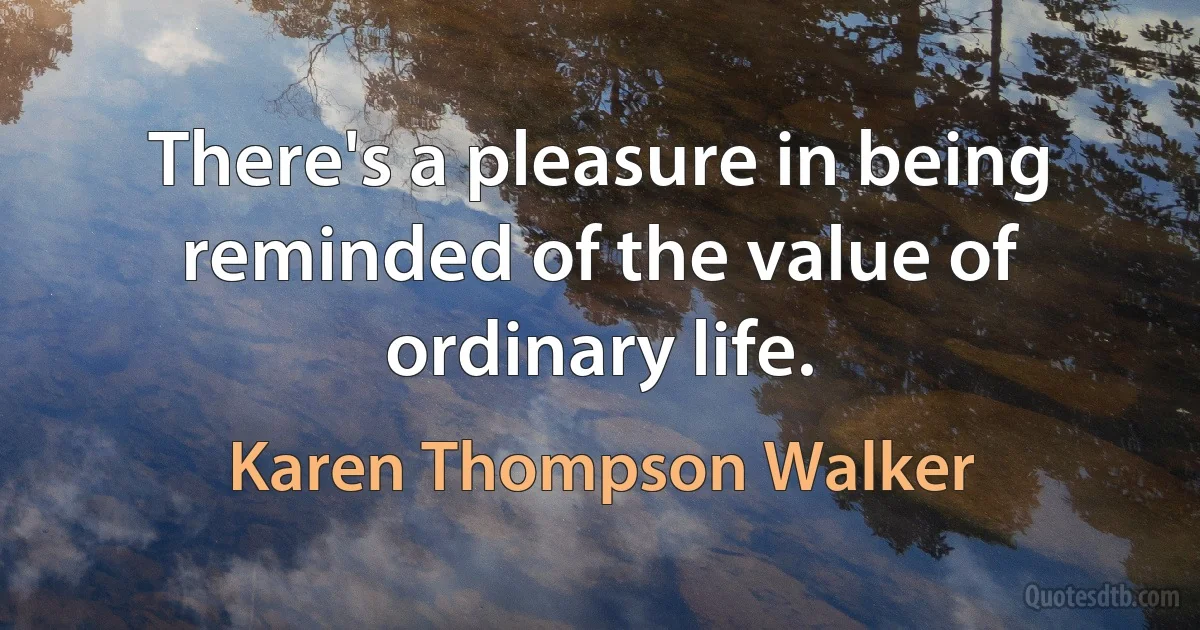 There's a pleasure in being reminded of the value of ordinary life. (Karen Thompson Walker)