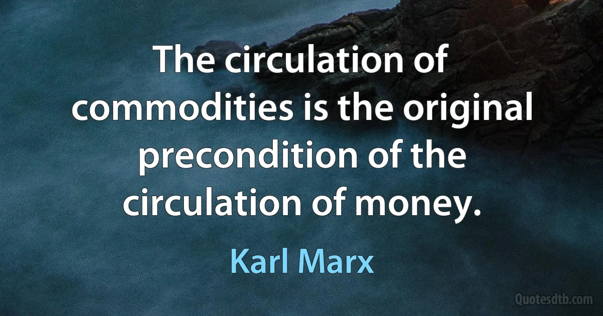 The circulation of commodities is the original precondition of the circulation of money. (Karl Marx)