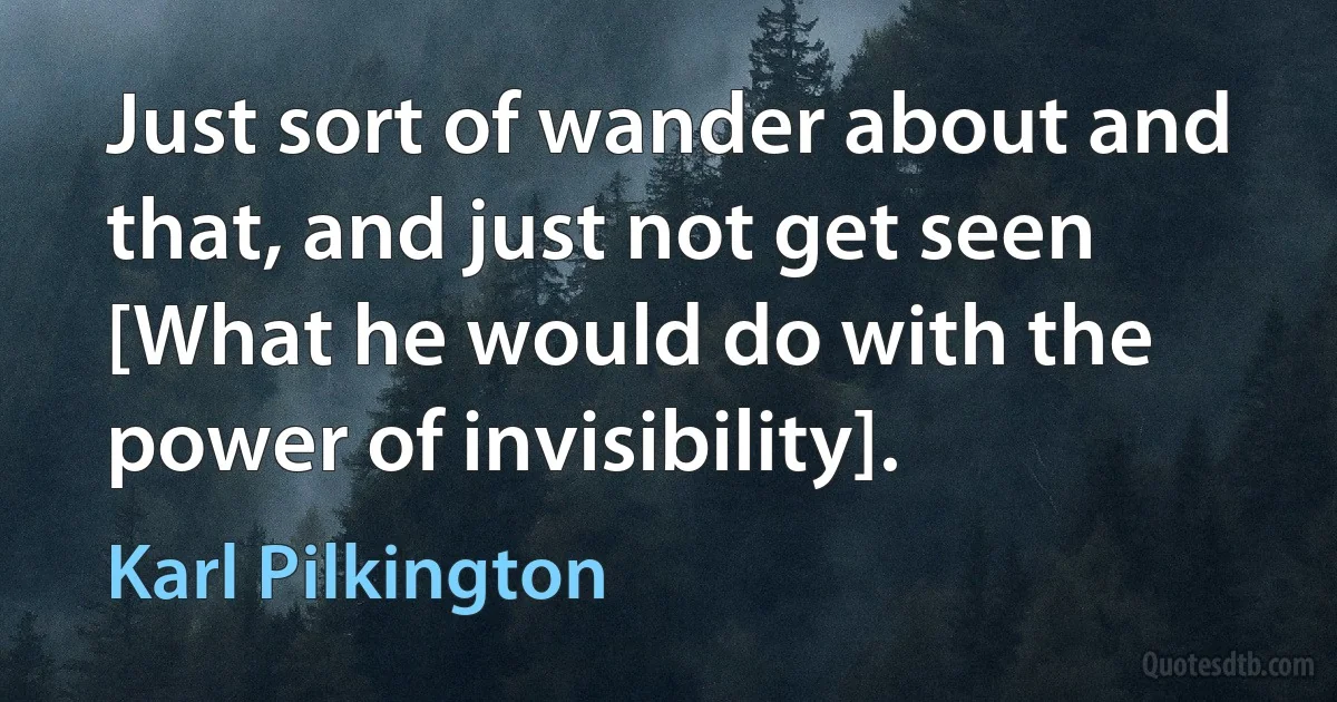 Just sort of wander about and that, and just not get seen [What he would do with the power of invisibility]. (Karl Pilkington)