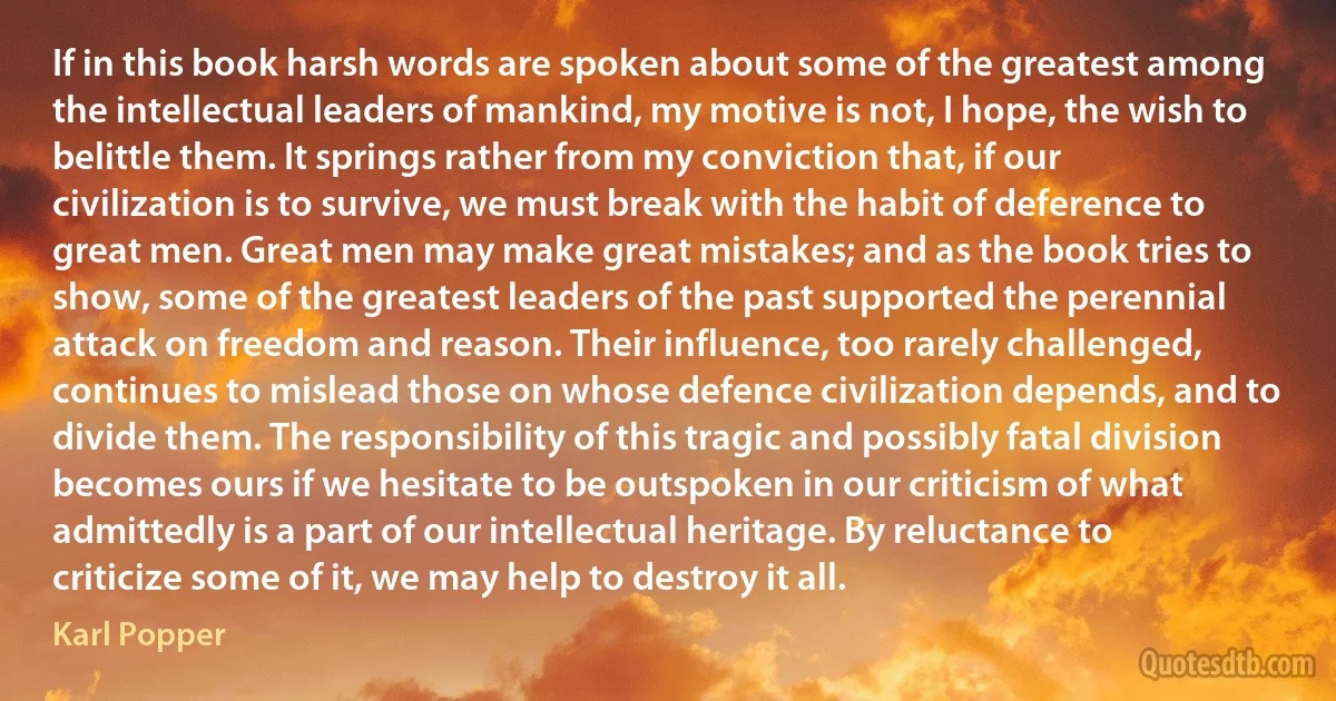 If in this book harsh words are spoken about some of the greatest among the intellectual leaders of mankind, my motive is not, I hope, the wish to belittle them. It springs rather from my conviction that, if our civilization is to survive, we must break with the habit of deference to great men. Great men may make great mistakes; and as the book tries to show, some of the greatest leaders of the past supported the perennial attack on freedom and reason. Their influence, too rarely challenged, continues to mislead those on whose defence civilization depends, and to divide them. The responsibility of this tragic and possibly fatal division becomes ours if we hesitate to be outspoken in our criticism of what admittedly is a part of our intellectual heritage. By reluctance to criticize some of it, we may help to destroy it all. (Karl Popper)