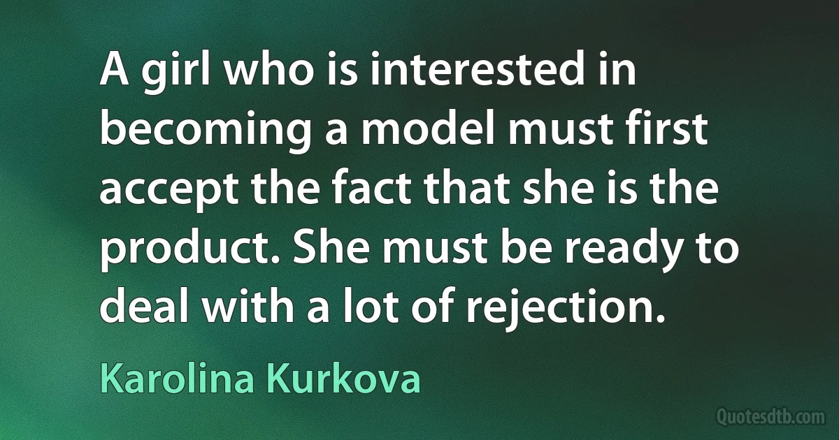 A girl who is interested in becoming a model must first accept the fact that she is the product. She must be ready to deal with a lot of rejection. (Karolina Kurkova)