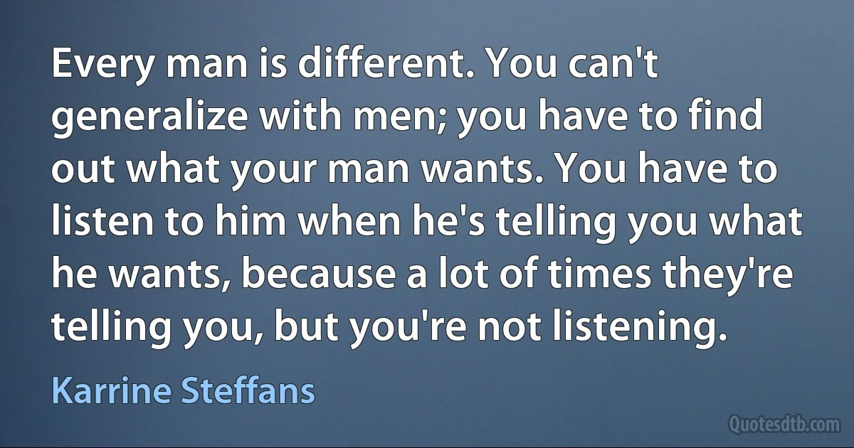 Every man is different. You can't generalize with men; you have to find out what your man wants. You have to listen to him when he's telling you what he wants, because a lot of times they're telling you, but you're not listening. (Karrine Steffans)