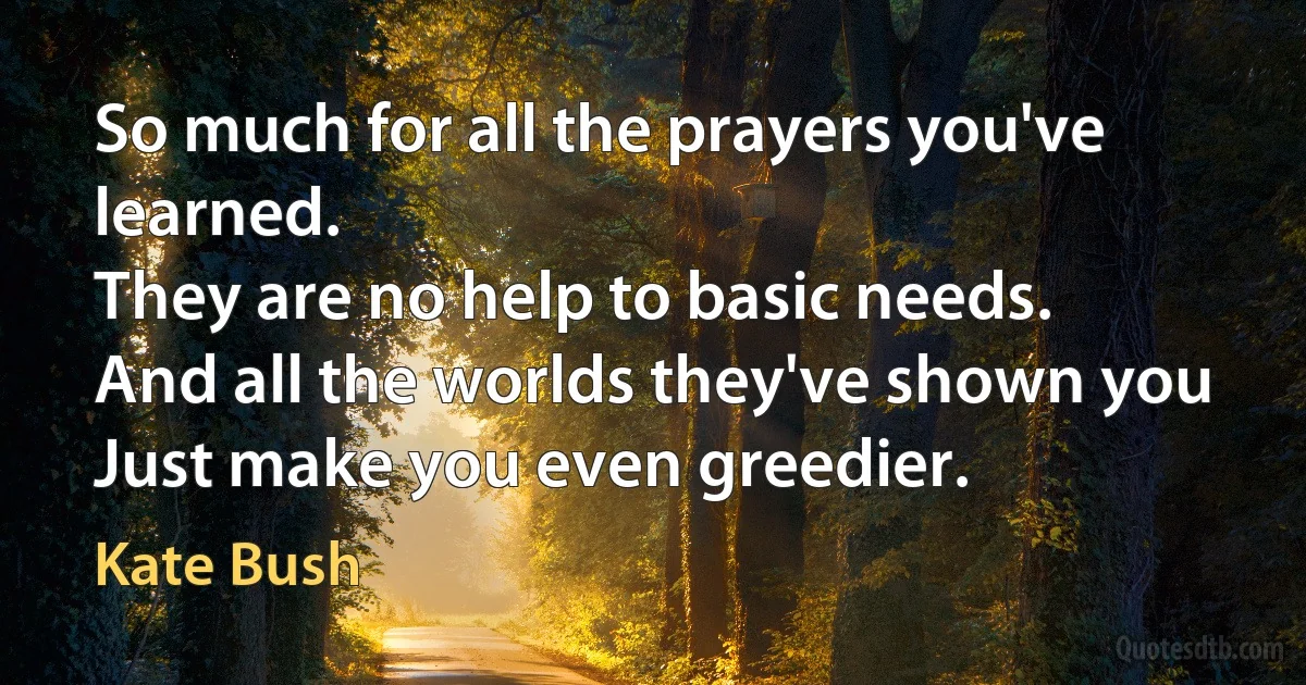 So much for all the prayers you've learned.
They are no help to basic needs.
And all the worlds they've shown you
Just make you even greedier. (Kate Bush)