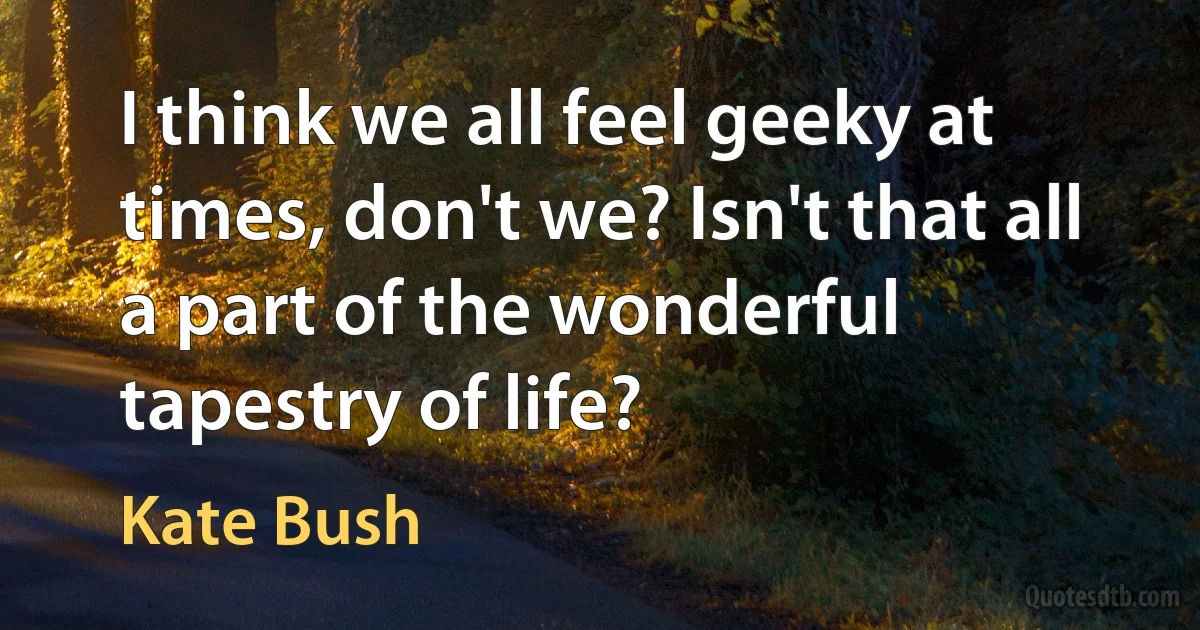 I think we all feel geeky at times, don't we? Isn't that all a part of the wonderful tapestry of life? (Kate Bush)