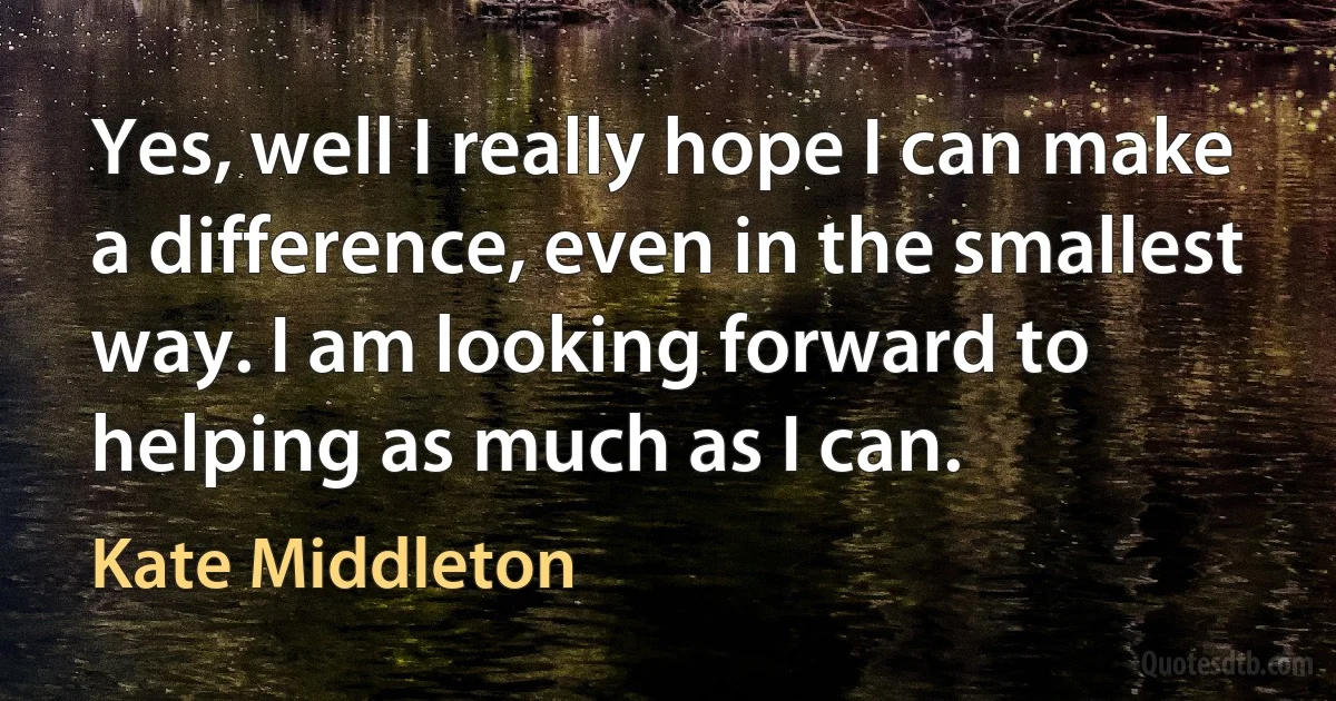 Yes, well I really hope I can make a difference, even in the smallest way. I am looking forward to helping as much as I can. (Kate Middleton)