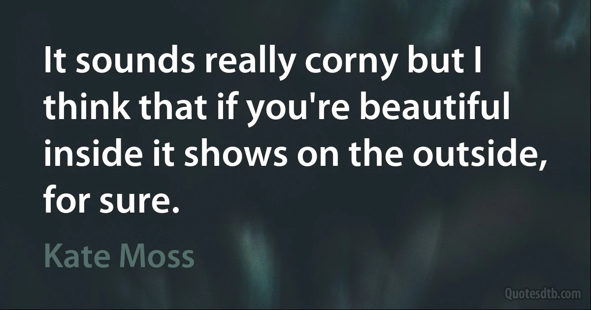 It sounds really corny but I think that if you're beautiful inside it shows on the outside, for sure. (Kate Moss)