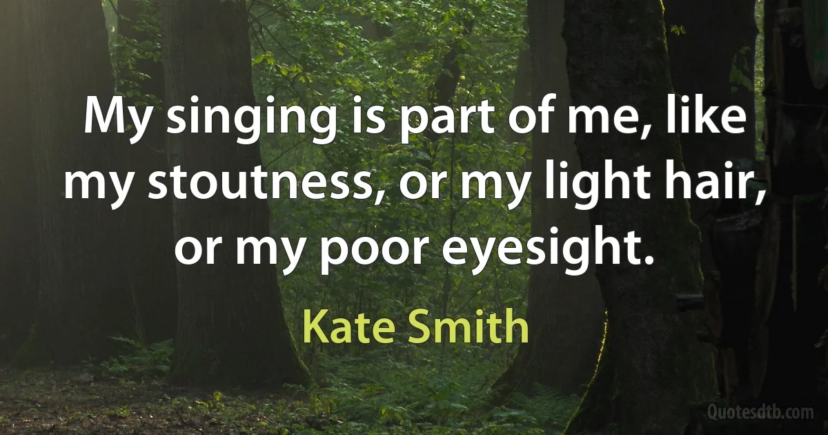 My singing is part of me, like my stoutness, or my light hair, or my poor eyesight. (Kate Smith)