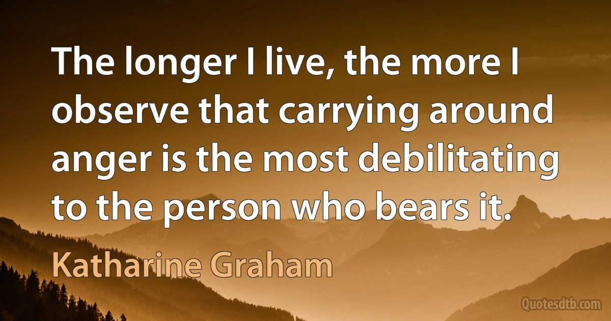 The longer I live, the more I observe that carrying around anger is the most debilitating to the person who bears it. (Katharine Graham)