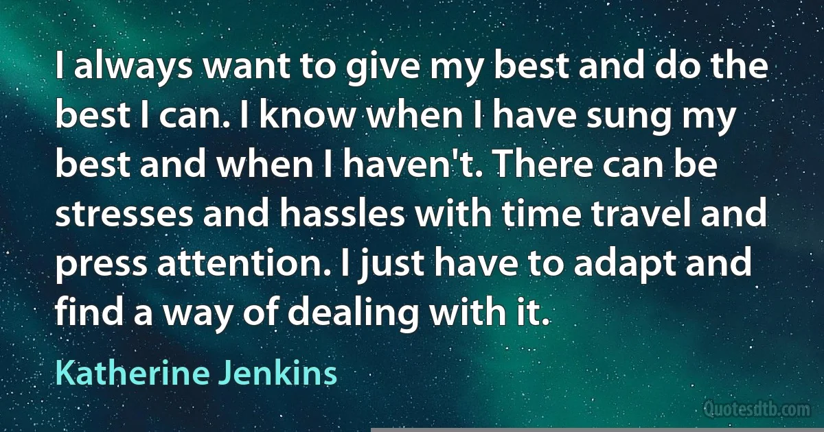 I always want to give my best and do the best I can. I know when I have sung my best and when I haven't. There can be stresses and hassles with time travel and press attention. I just have to adapt and find a way of dealing with it. (Katherine Jenkins)