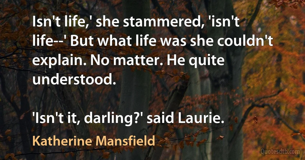 Isn't life,' she stammered, 'isn't life--' But what life was she couldn't explain. No matter. He quite understood.

'Isn't it, darling?' said Laurie. (Katherine Mansfield)