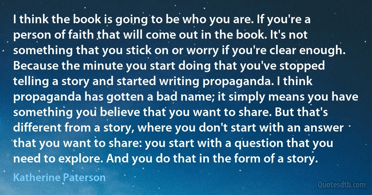 I think the book is going to be who you are. If you're a person of faith that will come out in the book. It's not something that you stick on or worry if you're clear enough. Because the minute you start doing that you've stopped telling a story and started writing propaganda. I think propaganda has gotten a bad name; it simply means you have something you believe that you want to share. But that's different from a story, where you don't start with an answer that you want to share: you start with a question that you need to explore. And you do that in the form of a story. (Katherine Paterson)