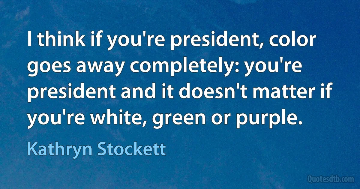 I think if you're president, color goes away completely: you're president and it doesn't matter if you're white, green or purple. (Kathryn Stockett)