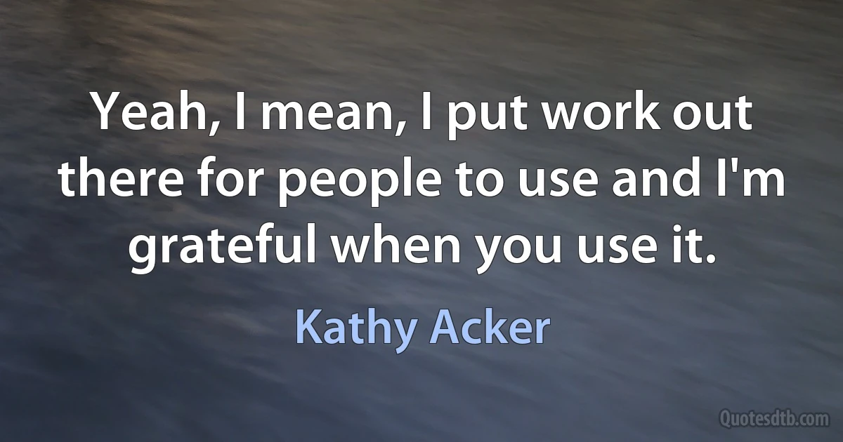 Yeah, I mean, I put work out there for people to use and I'm grateful when you use it. (Kathy Acker)