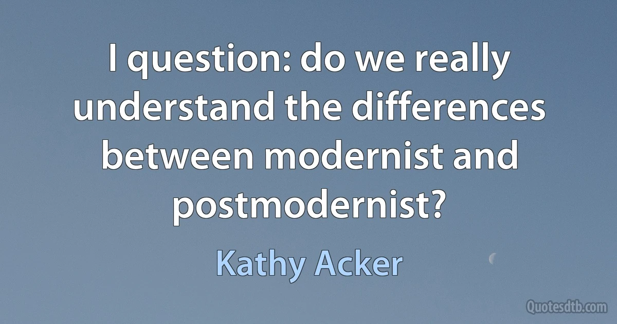 I question: do we really understand the differences between modernist and postmodernist? (Kathy Acker)