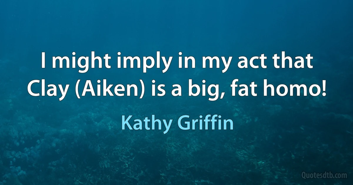 I might imply in my act that Clay (Aiken) is a big, fat homo! (Kathy Griffin)