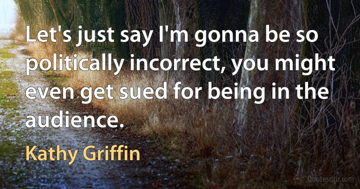 Let's just say I'm gonna be so politically incorrect, you might even get sued for being in the audience. (Kathy Griffin)