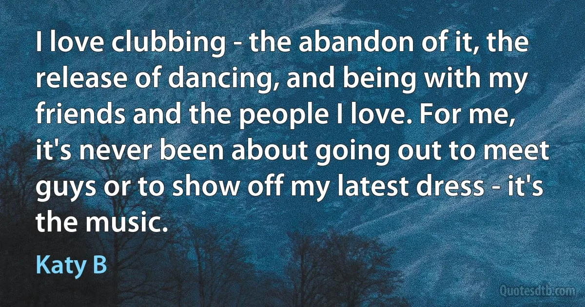 I love clubbing - the abandon of it, the release of dancing, and being with my friends and the people I love. For me, it's never been about going out to meet guys or to show off my latest dress - it's the music. (Katy B)