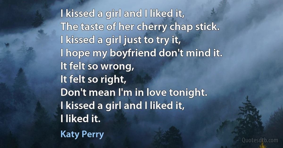 I kissed a girl and I liked it,
The taste of her cherry chap stick.
I kissed a girl just to try it,
I hope my boyfriend don't mind it.
It felt so wrong,
It felt so right,
Don't mean I'm in love tonight.
I kissed a girl and I liked it,
I liked it. (Katy Perry)