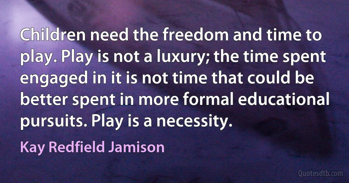 Children need the freedom and time to play. Play is not a luxury; the time spent engaged in it is not time that could be better spent in more formal educational pursuits. Play is a necessity. (Kay Redfield Jamison)