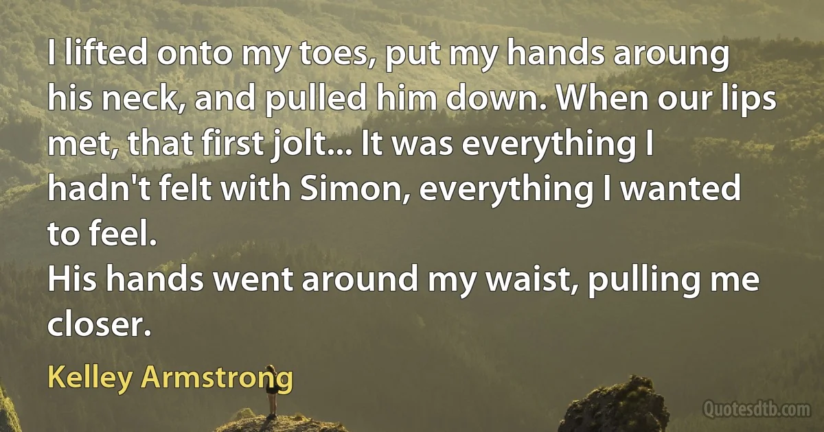 I lifted onto my toes, put my hands aroung his neck, and pulled him down. When our lips met, that first jolt... It was everything I hadn't felt with Simon, everything I wanted to feel.
His hands went around my waist, pulling me closer. (Kelley Armstrong)