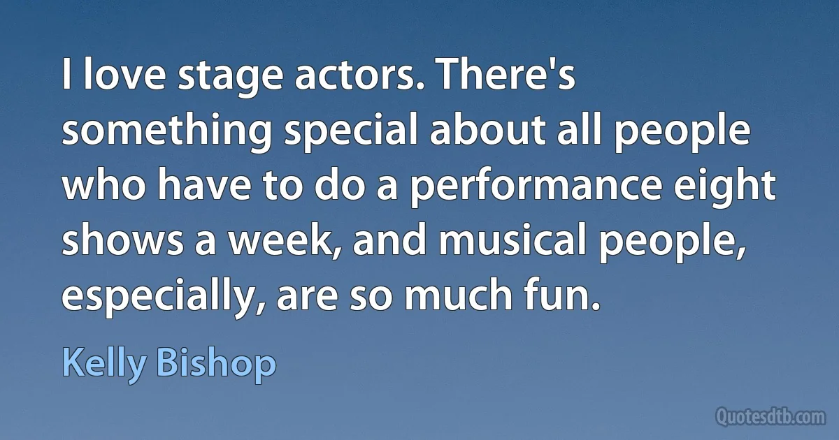 I love stage actors. There's something special about all people who have to do a performance eight shows a week, and musical people, especially, are so much fun. (Kelly Bishop)