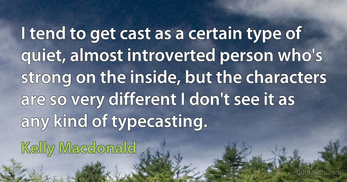 I tend to get cast as a certain type of quiet, almost introverted person who's strong on the inside, but the characters are so very different I don't see it as any kind of typecasting. (Kelly Macdonald)