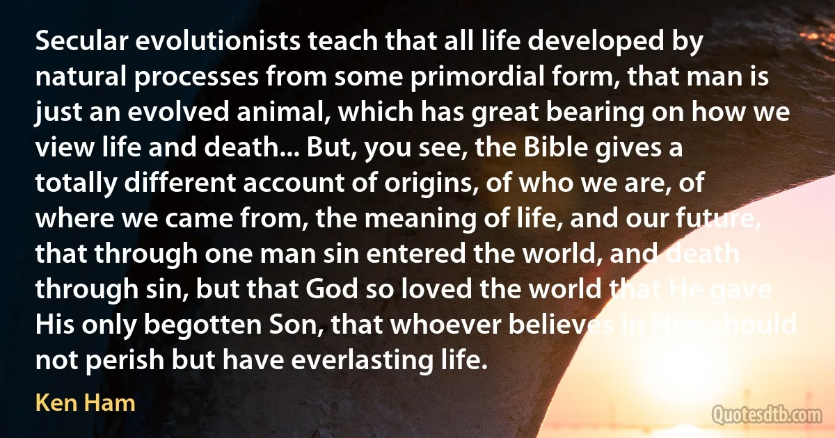 Secular evolutionists teach that all life developed by natural processes from some primordial form, that man is just an evolved animal, which has great bearing on how we view life and death... But, you see, the Bible gives a totally different account of origins, of who we are, of where we came from, the meaning of life, and our future, that through one man sin entered the world, and death through sin, but that God so loved the world that He gave His only begotten Son, that whoever believes in Him should not perish but have everlasting life. (Ken Ham)