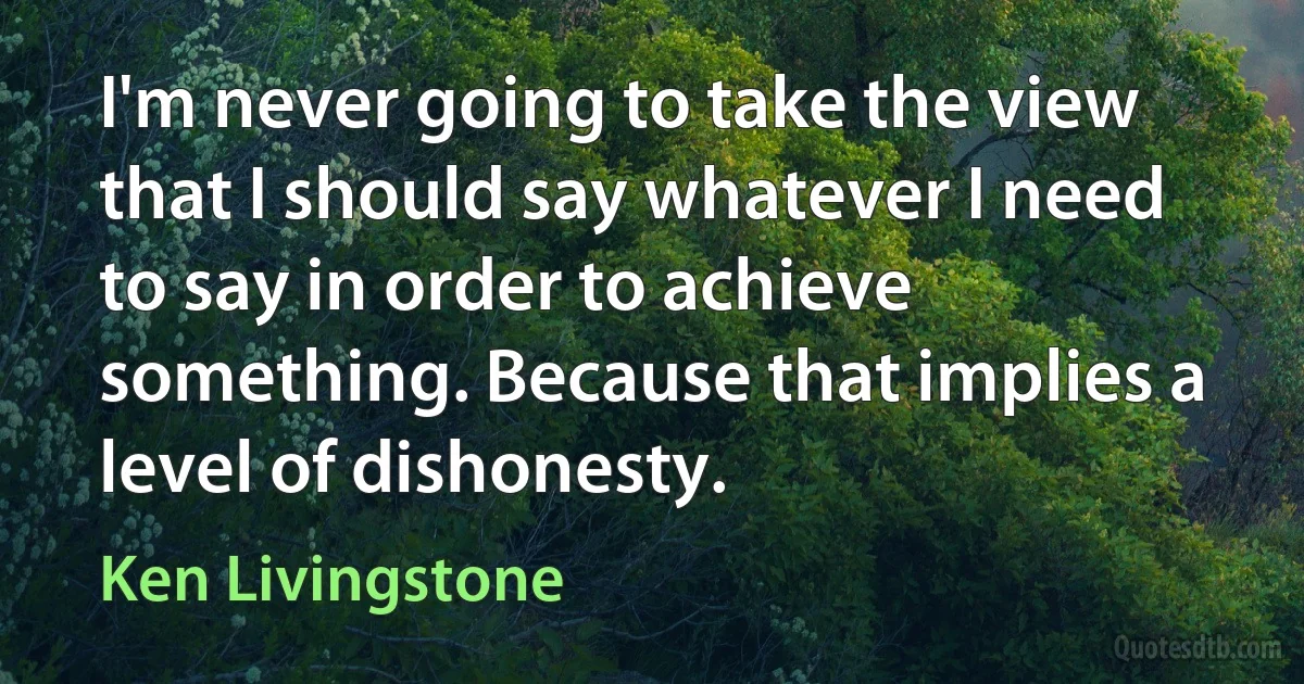 I'm never going to take the view that I should say whatever I need to say in order to achieve something. Because that implies a level of dishonesty. (Ken Livingstone)