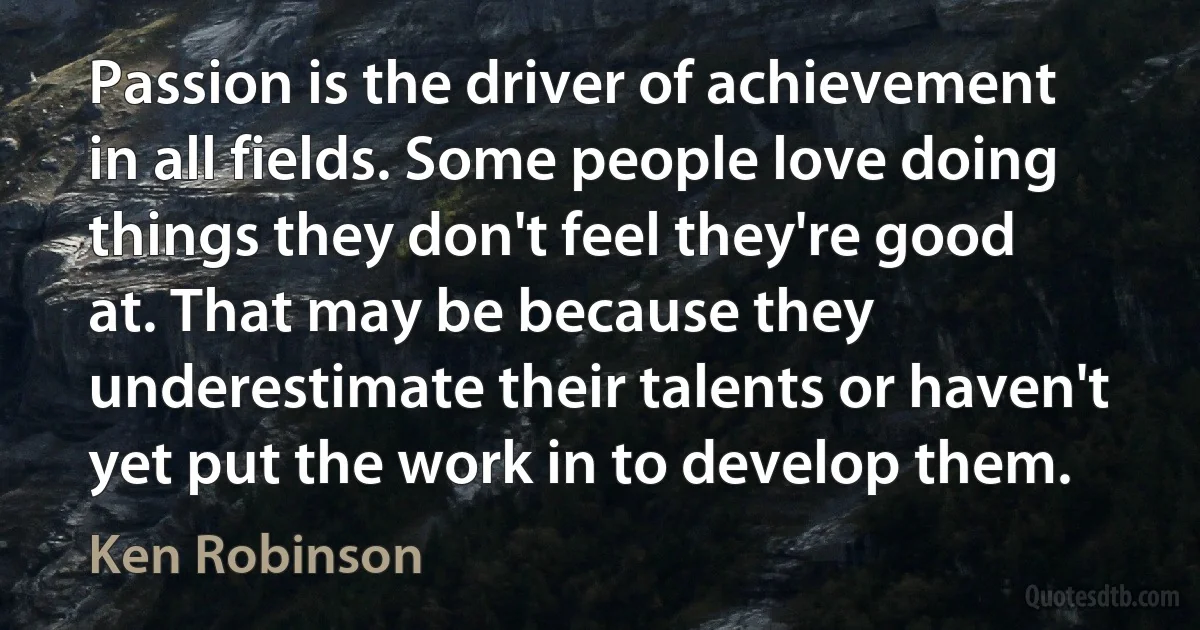 Passion is the driver of achievement in all fields. Some people love doing things they don't feel they're good at. That may be because they underestimate their talents or haven't yet put the work in to develop them. (Ken Robinson)