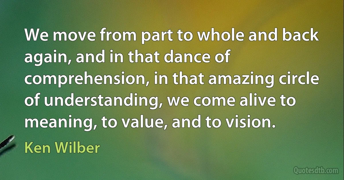 We move from part to whole and back again, and in that dance of comprehension, in that amazing circle of understanding, we come alive to meaning, to value, and to vision. (Ken Wilber)