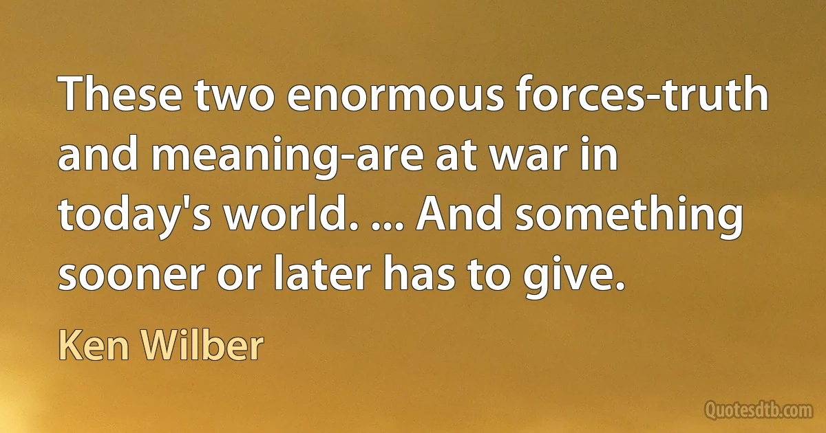 These two enormous forces-truth and meaning-are at war in today's world. ... And something sooner or later has to give. (Ken Wilber)