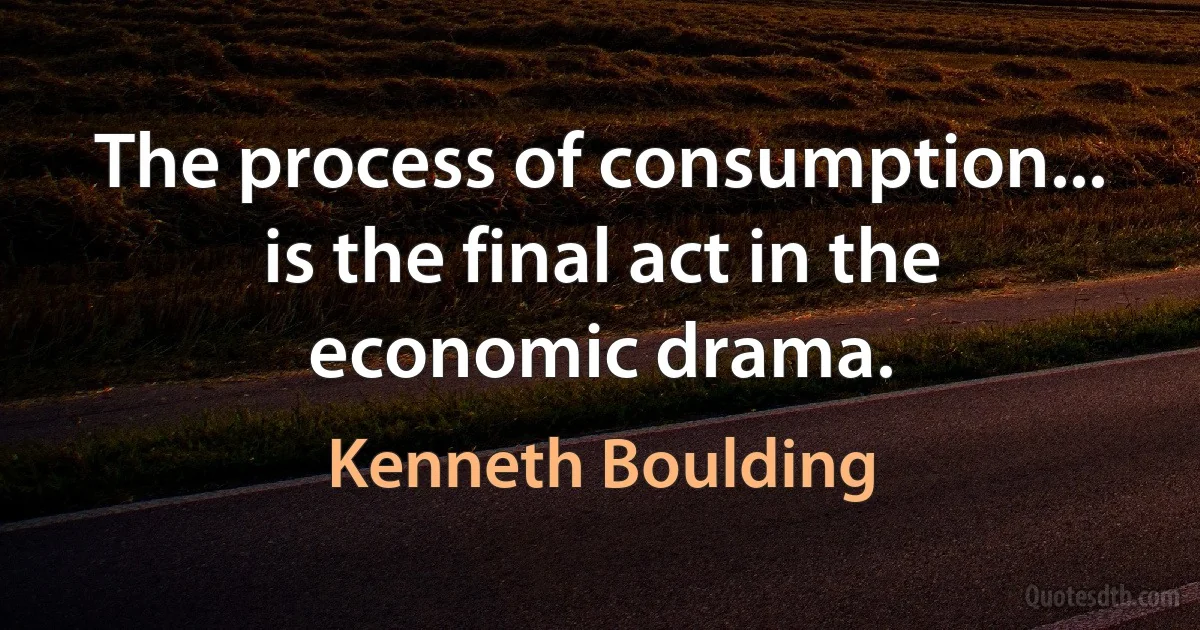 The process of consumption... is the final act in the economic drama. (Kenneth Boulding)