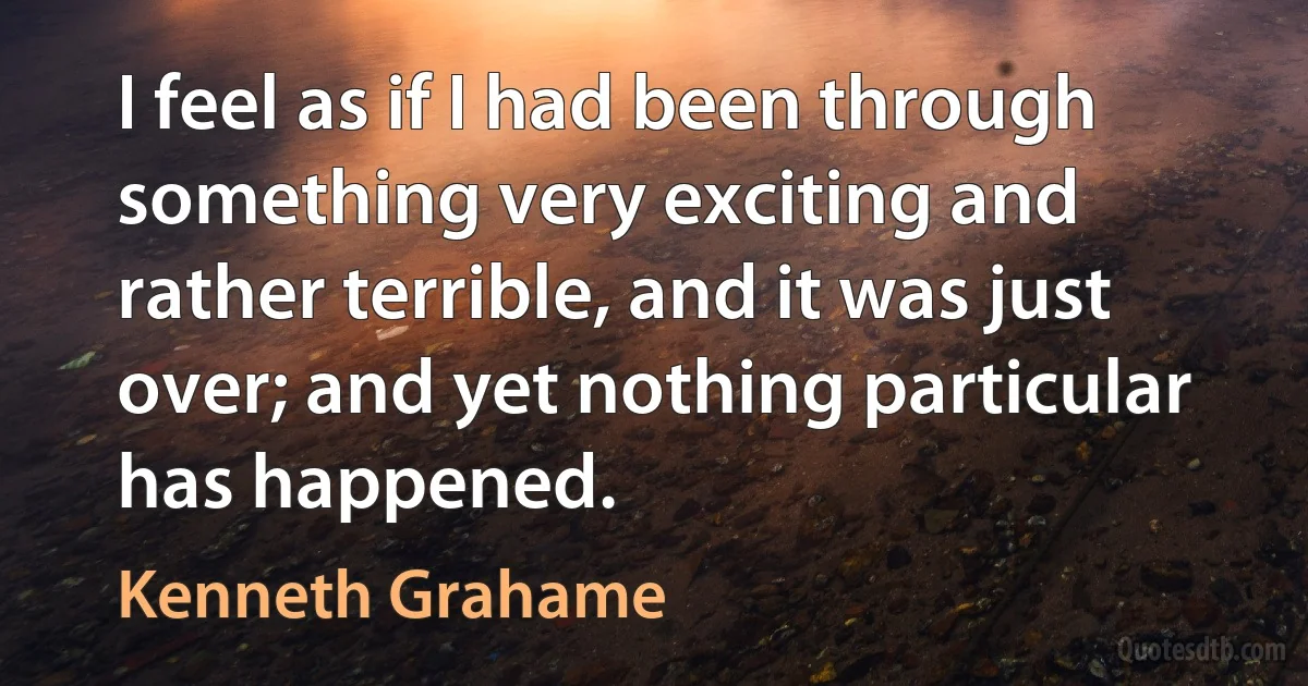 I feel as if I had been through something very exciting and rather terrible, and it was just over; and yet nothing particular has happened. (Kenneth Grahame)