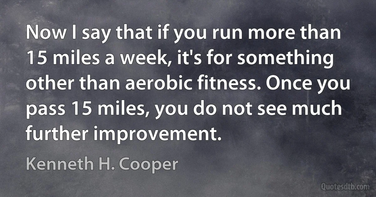 Now I say that if you run more than 15 miles a week, it's for something other than aerobic fitness. Once you pass 15 miles, you do not see much further improvement. (Kenneth H. Cooper)