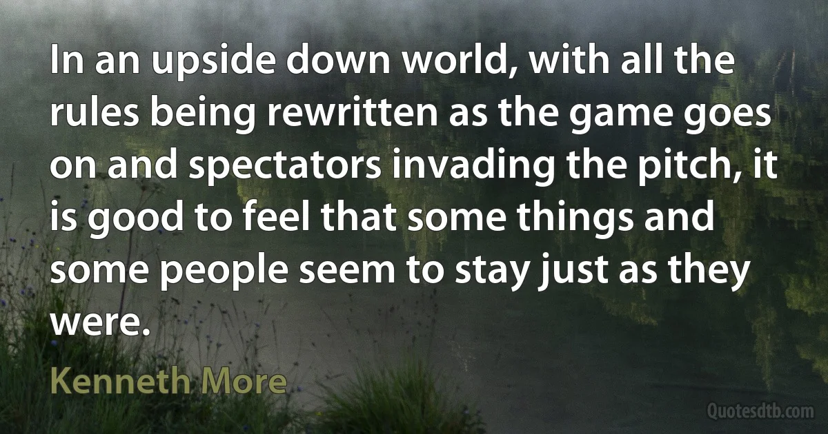 In an upside down world, with all the rules being rewritten as the game goes on and spectators invading the pitch, it is good to feel that some things and some people seem to stay just as they were. (Kenneth More)