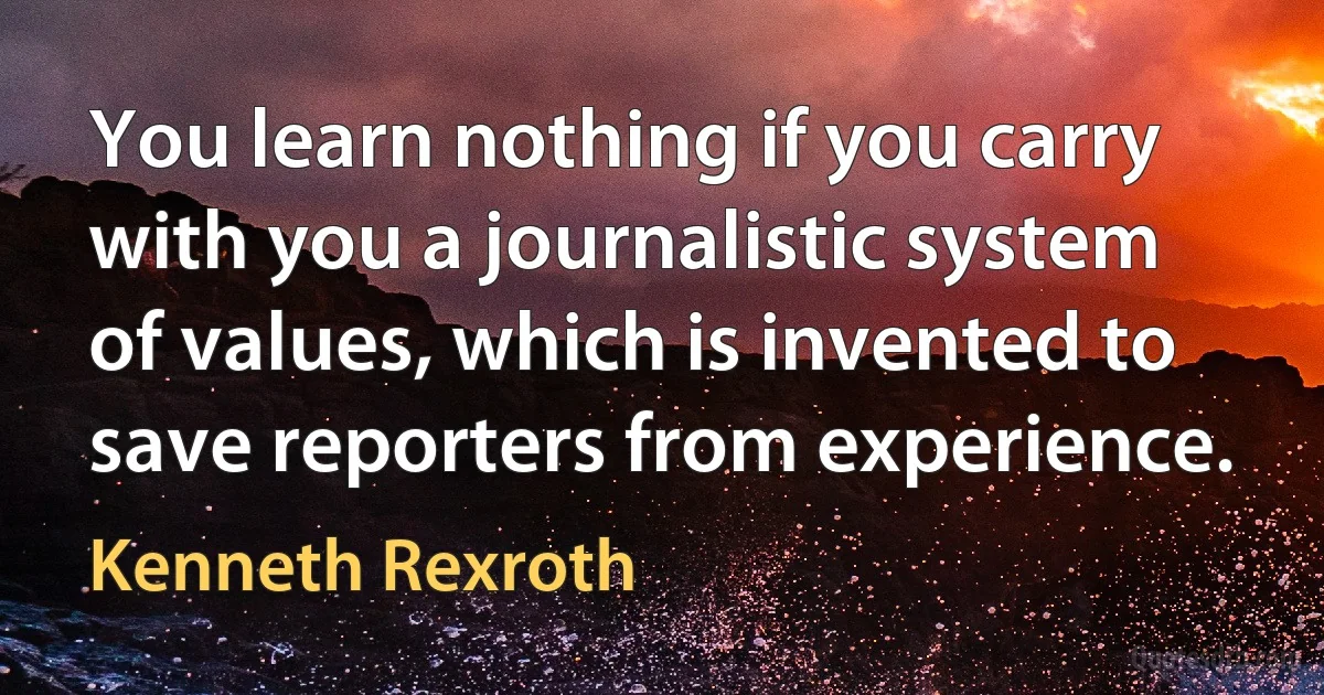 You learn nothing if you carry with you a journalistic system of values, which is invented to save reporters from experience. (Kenneth Rexroth)