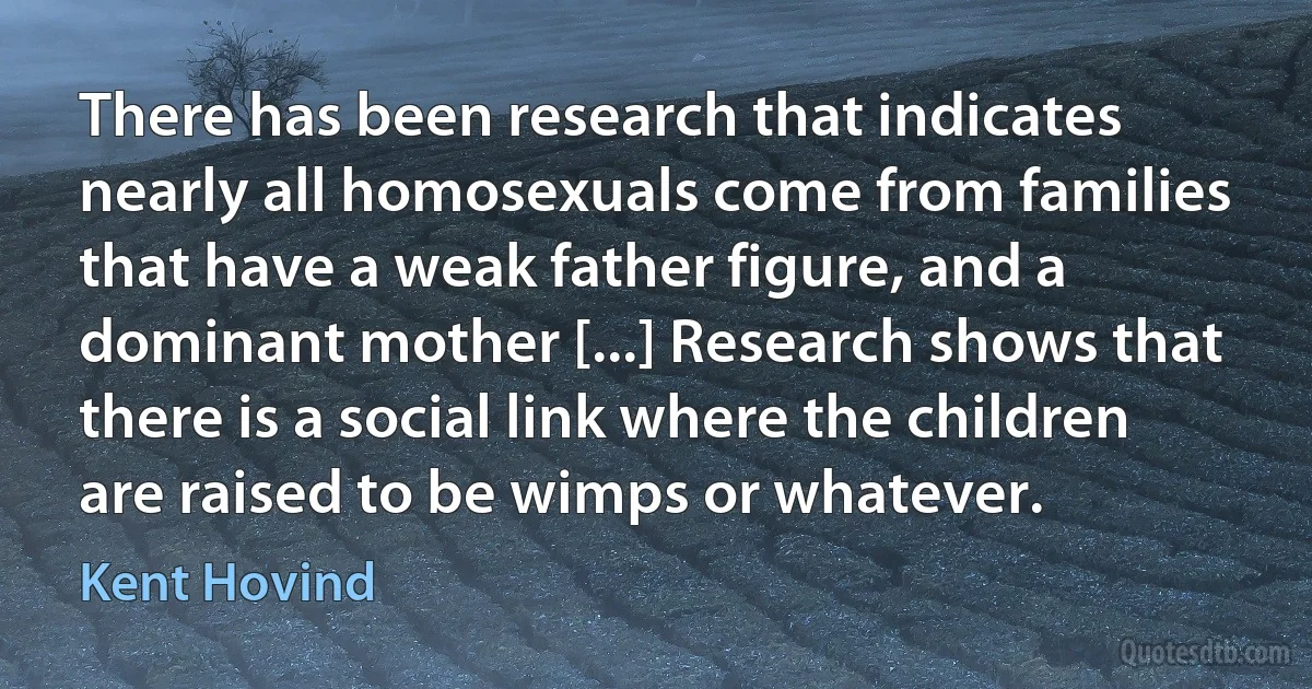 There has been research that indicates nearly all homosexuals come from families that have a weak father figure, and a dominant mother [...] Research shows that there is a social link where the children are raised to be wimps or whatever. (Kent Hovind)