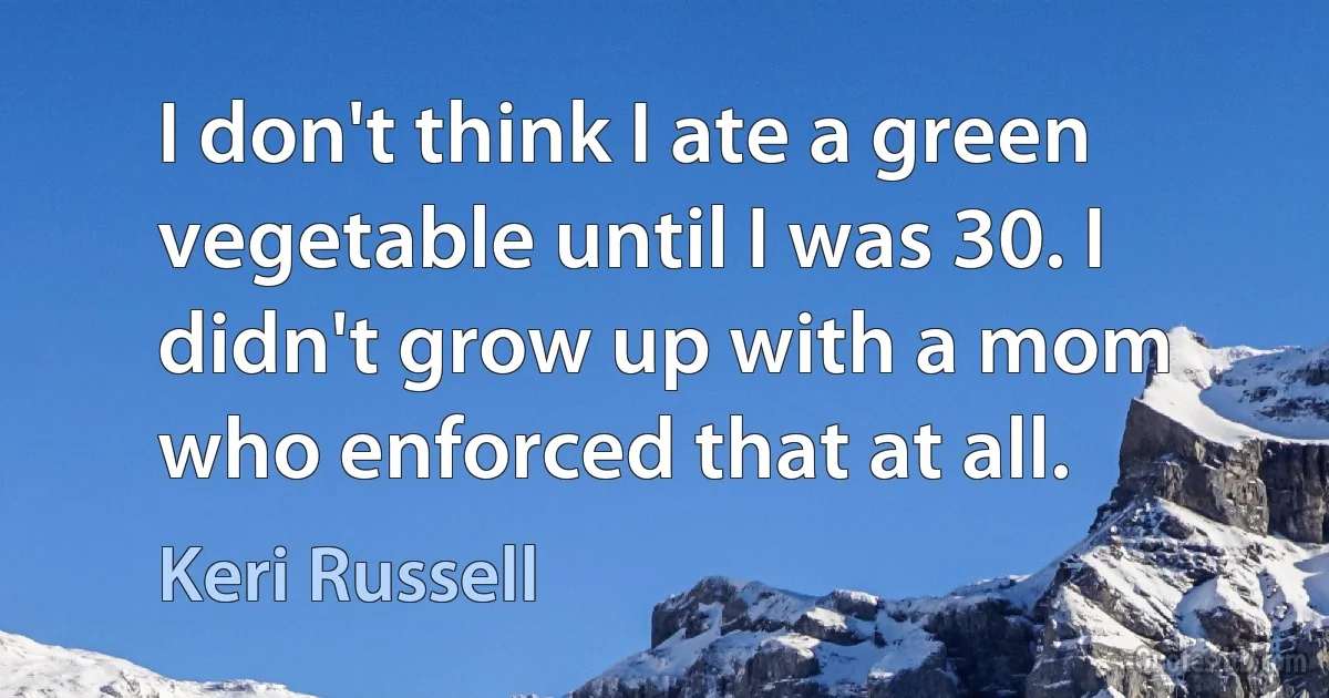 I don't think I ate a green vegetable until I was 30. I didn't grow up with a mom who enforced that at all. (Keri Russell)