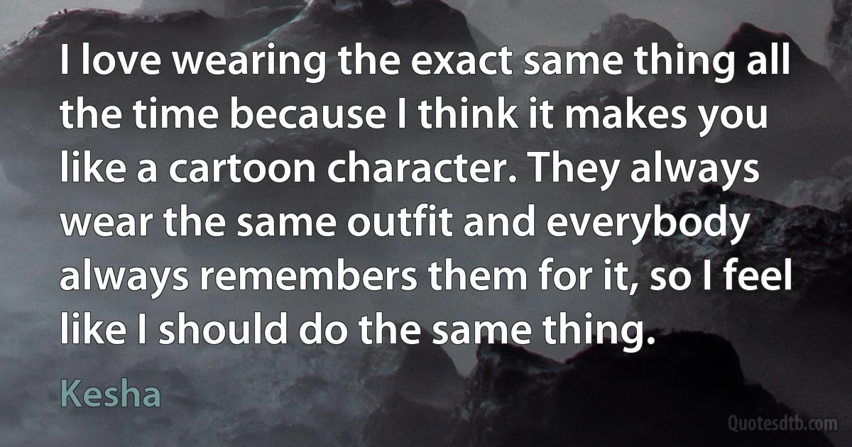 I love wearing the exact same thing all the time because I think it makes you like a cartoon character. They always wear the same outfit and everybody always remembers them for it, so I feel like I should do the same thing. (Kesha)