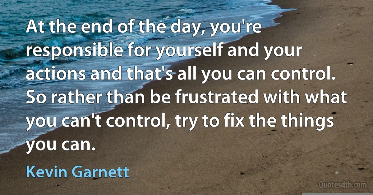 At the end of the day, you're responsible for yourself and your actions and that's all you can control. So rather than be frustrated with what you can't control, try to fix the things you can. (Kevin Garnett)