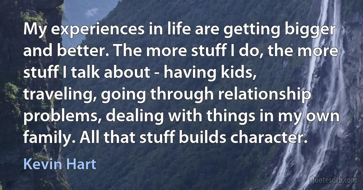 My experiences in life are getting bigger and better. The more stuff I do, the more stuff I talk about - having kids, traveling, going through relationship problems, dealing with things in my own family. All that stuff builds character. (Kevin Hart)