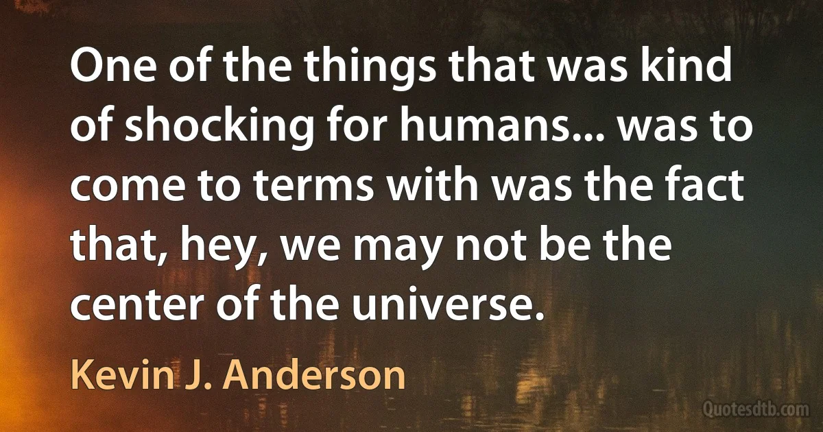 One of the things that was kind of shocking for humans... was to come to terms with was the fact that, hey, we may not be the center of the universe. (Kevin J. Anderson)